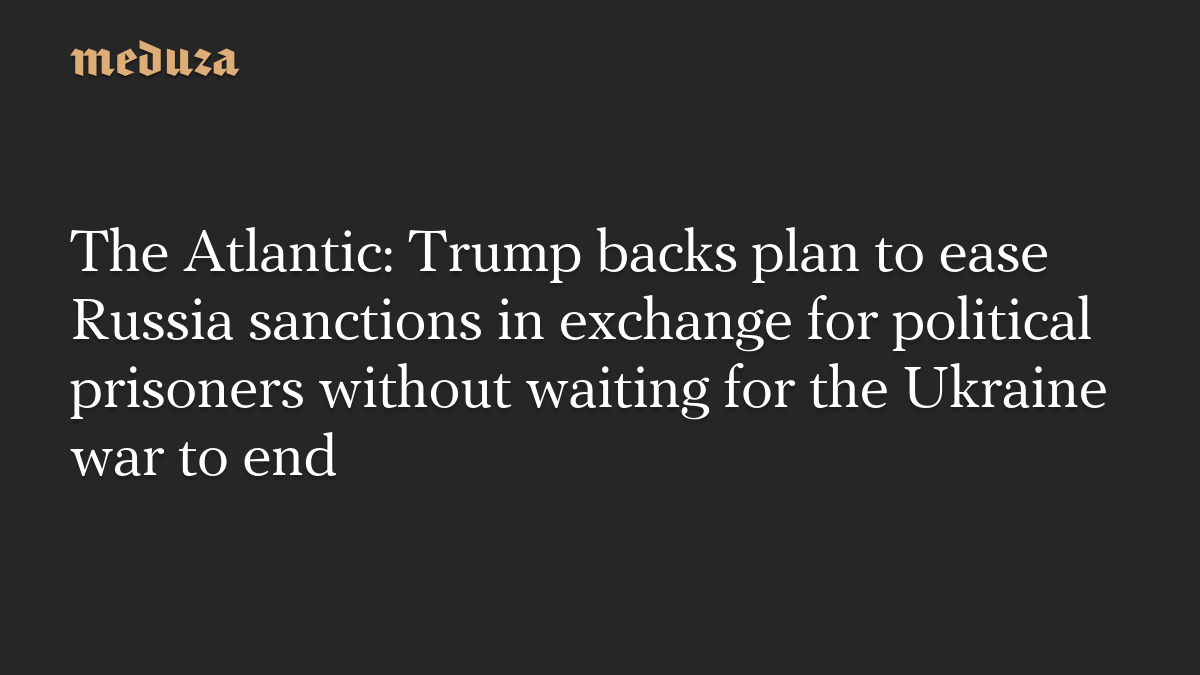 The Atlantic: Trump backs plan to ease Russia sanctions in exchange for political prisoners without waiting for the Ukraine war to end