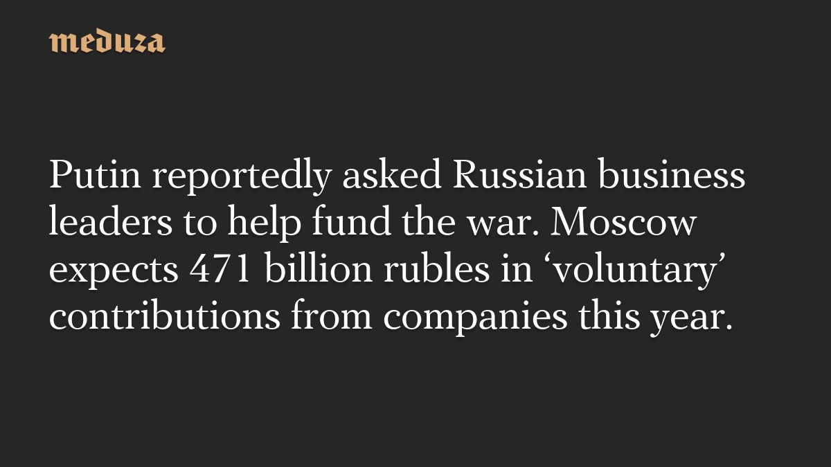 Putin reportedly asked Russian business leaders to help fund the war. Moscow expects 471 billion rubles in ‘voluntary’ contributions from companies this year.