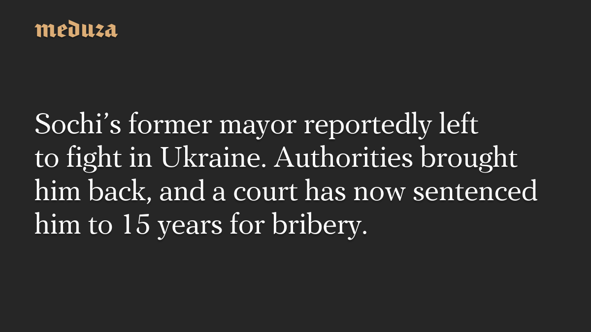 Sochi’s former mayor reportedly left to fight in Ukraine. Authorities brought him back, and a court has now sentenced him to 15 years for bribery.