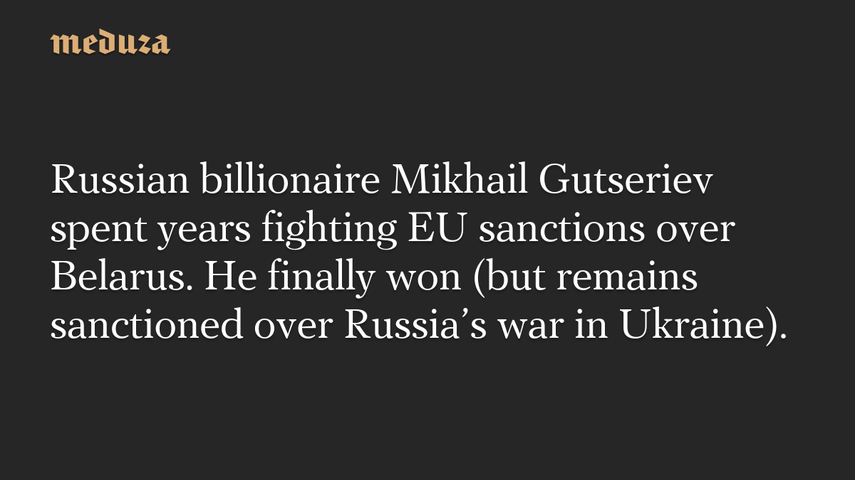 Russian billionaire Mikhail Gutseriev spent years fighting EU sanctions over Belarus. He finally won (but remains sanctioned over Russia’s war in Ukraine).