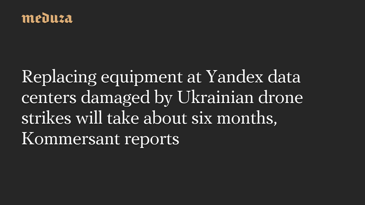 Replacing equipment at Yandex data centers damaged by Ukrainian drone strikes will take about six months, Kommersant reports
