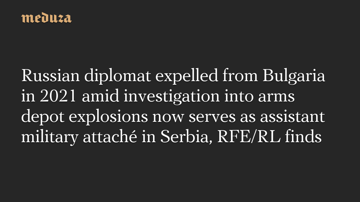 Russian diplomat expelled from Bulgaria in 2021 amid investigation into arms depot explosions now serves as assistant military attaché in Serbia, RFE/RL finds
