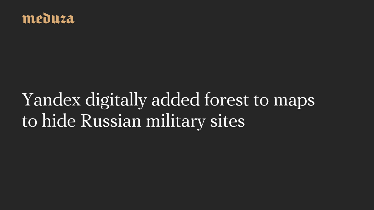 Yandex digitally added forest to maps to hide Russian military sites
