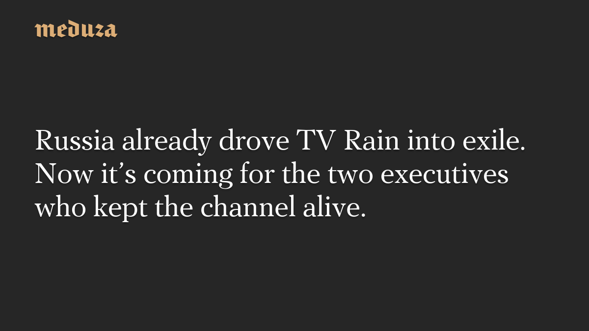 Russia already drove TV Rain into exile. Now it’s coming for the two executives who kept the channel alive.