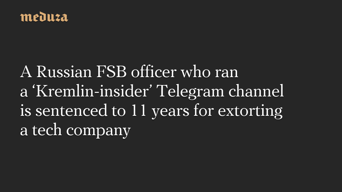 A Russian FSB officer who ran a ‘Kremlin-insider’ Telegram channel is sentenced to 11 years for extorting a tech company