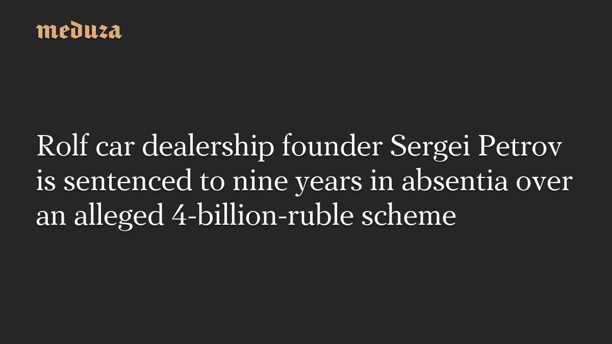 Rolf car dealership founder Sergei Petrov is sentenced to nine years in absentia over an alleged 4-billion-ruble scheme