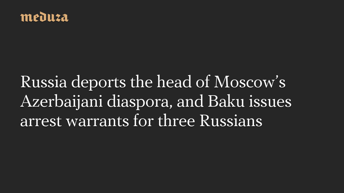 Russia deports the head of Moscow’s Azerbaijani diaspora, and Baku issues arrest warrants for three Russians