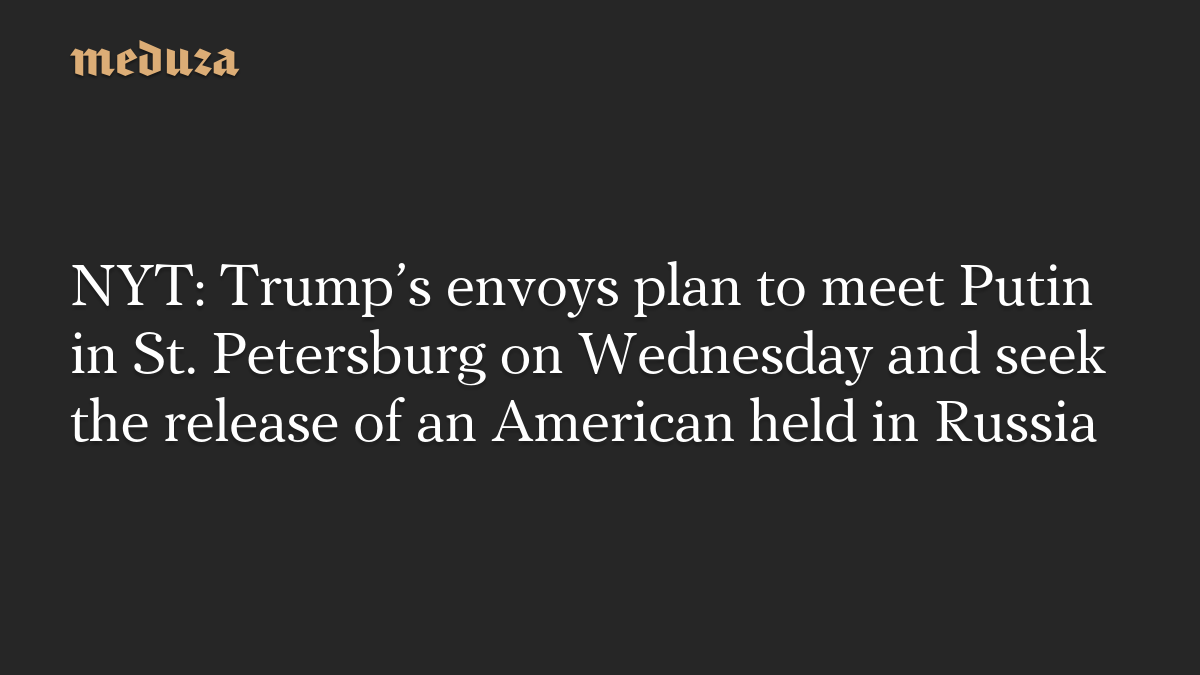 NYT: Trump’s envoys plan to meet Putin in St. Petersburg on Wednesday and seek the release of an American held in Russia