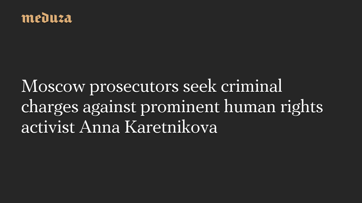 Moscow prosecutors seek criminal charges against prominent human rights activist Anna Karetnikova