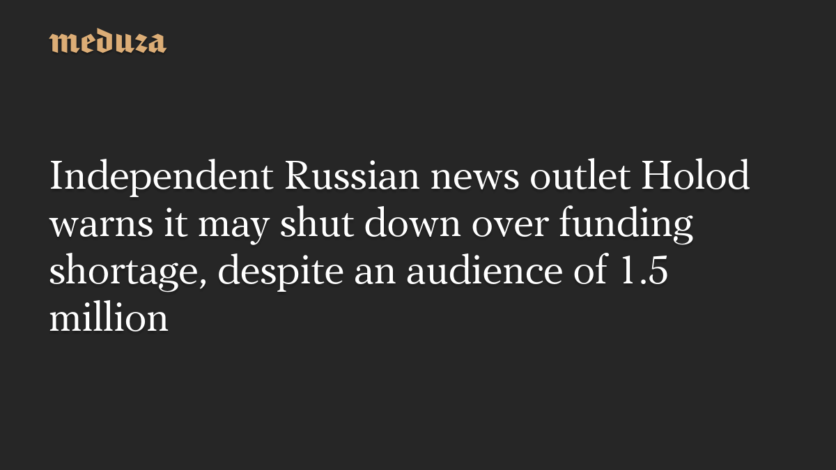 Independent Russian news outlet Holod warns it may shut down over funding shortage, despite an audience of 1.5 million