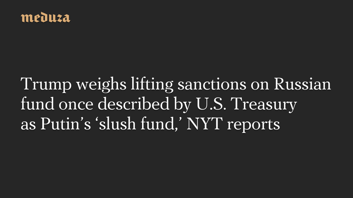 Trump weighs lifting sanctions on Russian fund once described by U.S. Treasury as Putin’s ‘slush fund,’ NYT reports