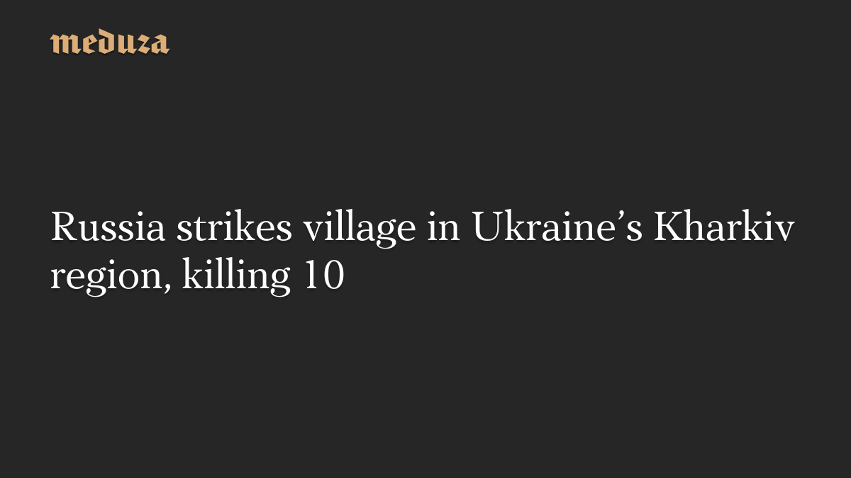 Russia strikes village in Ukraine’s Kharkiv region, killing 10