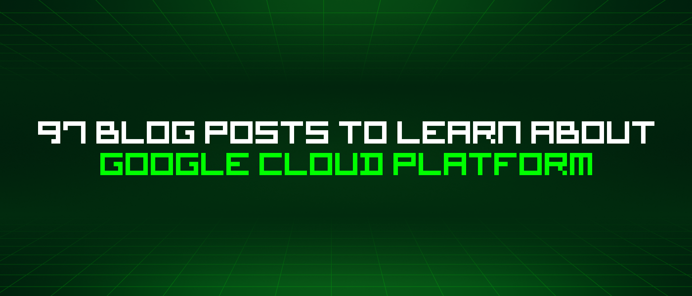 97 Blog Posts To Learn About Google Cloud Platform