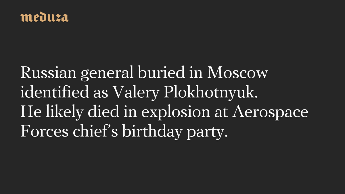 Russian general buried in Moscow identified as Valery Plokhotnyuk. He likely died in explosion at Aerospace Forces chief’s birthday party.