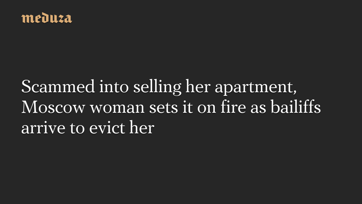 Scammed into selling her apartment, Moscow woman sets it on fire as bailiffs arrive to evict her