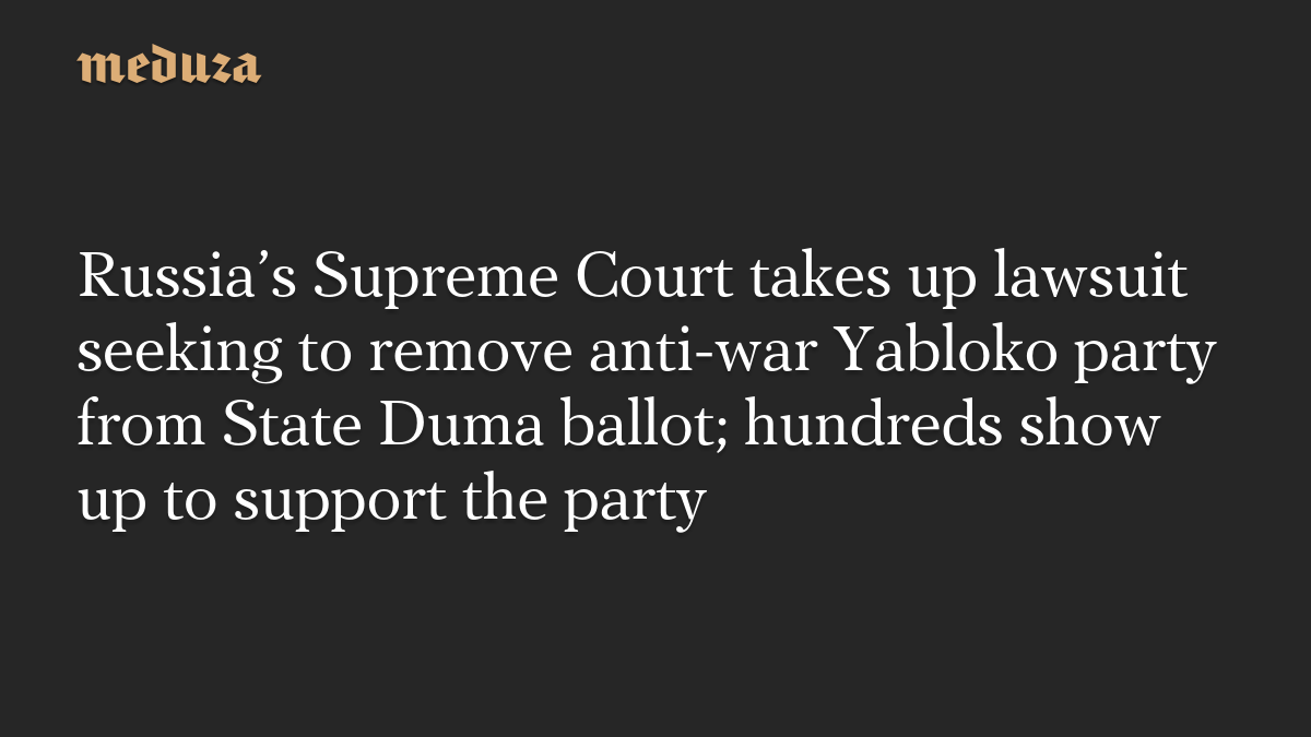 Russia’s Supreme Court takes up lawsuit seeking to remove anti-war Yabloko party from State Duma ballot; hundreds show up to support the party