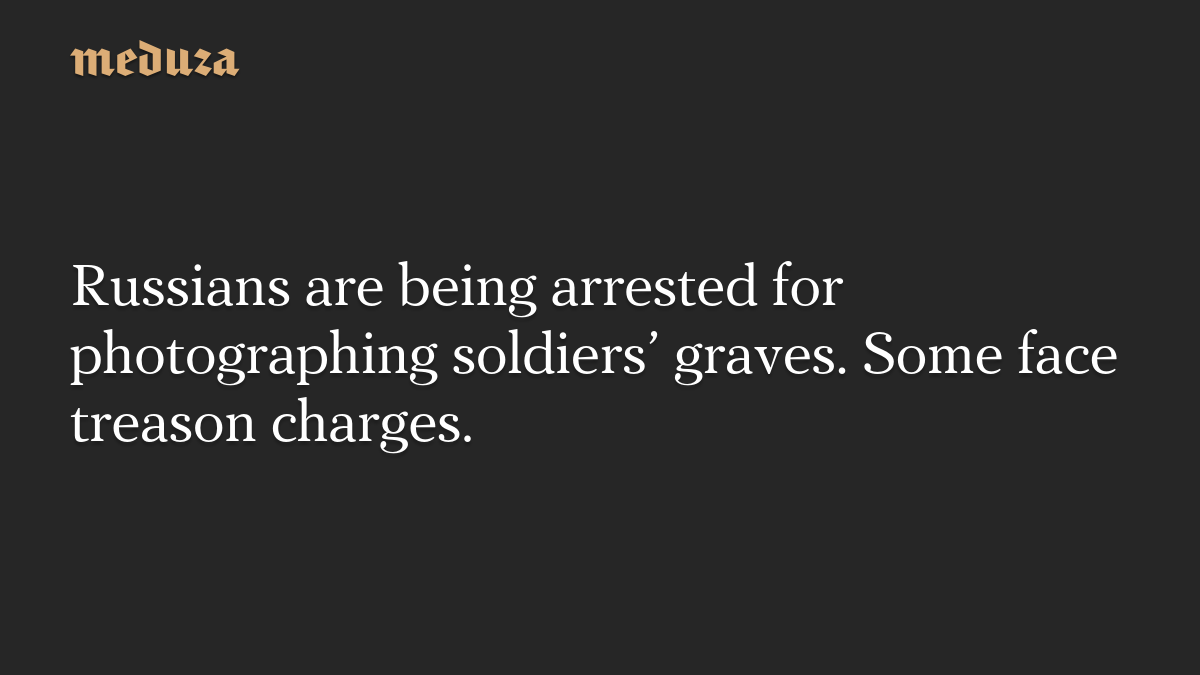 Russians are being arrested for photographing soldiers’ graves. Some face treason charges.