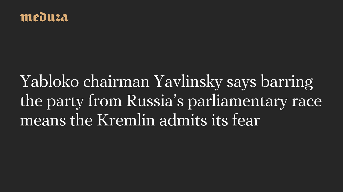 Yabloko chairman Yavlinsky says barring the party from Russia’s parliamentary race means the Kremlin admits its fear
