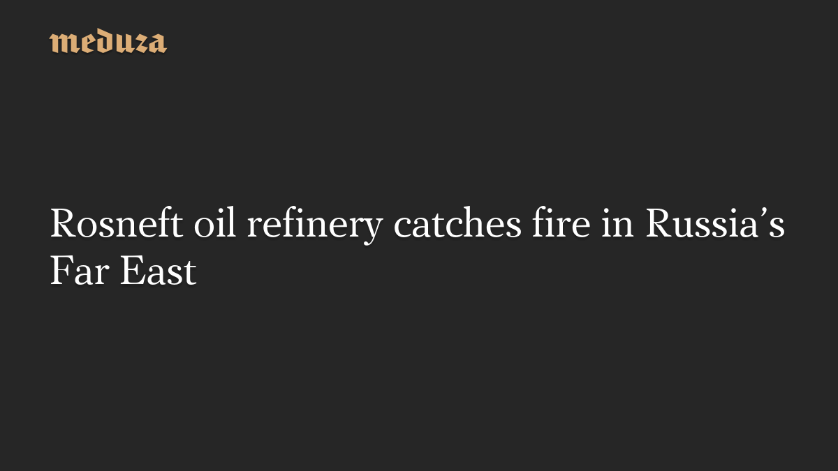 Rosneft oil refinery catches fire in Russia’s Far East