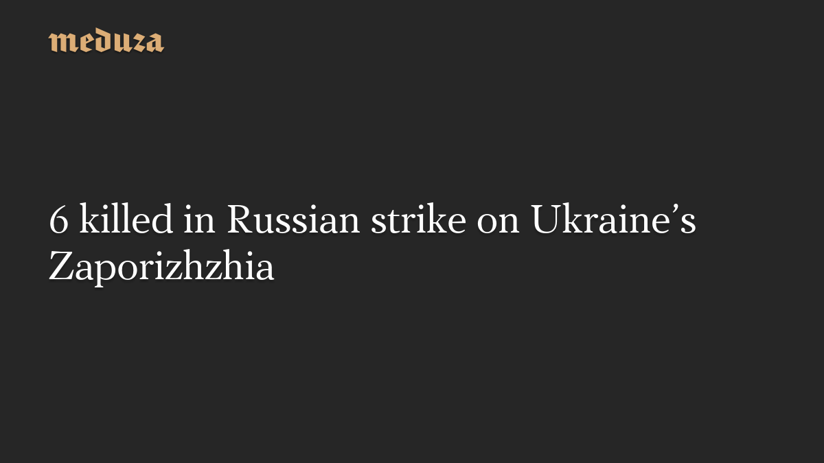 6 killed in Russian strike on Ukraine’s Zaporizhzhia