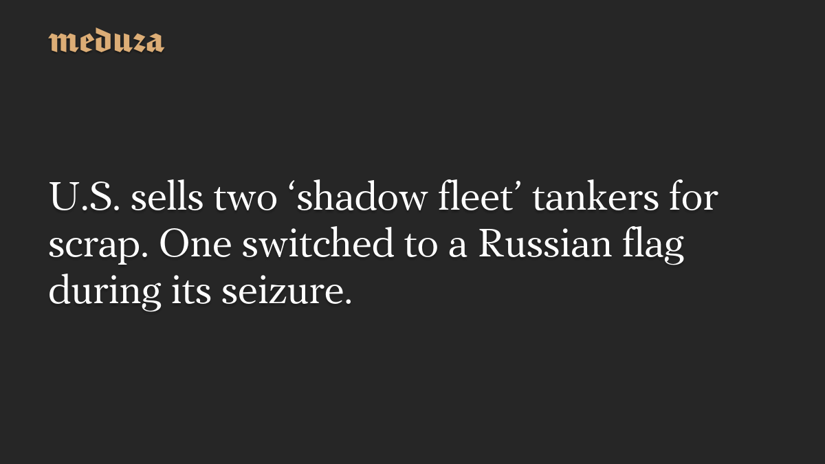 U.S. sells two ‘shadow fleet’ tankers for scrap. One switched to a Russian flag during its seizure.