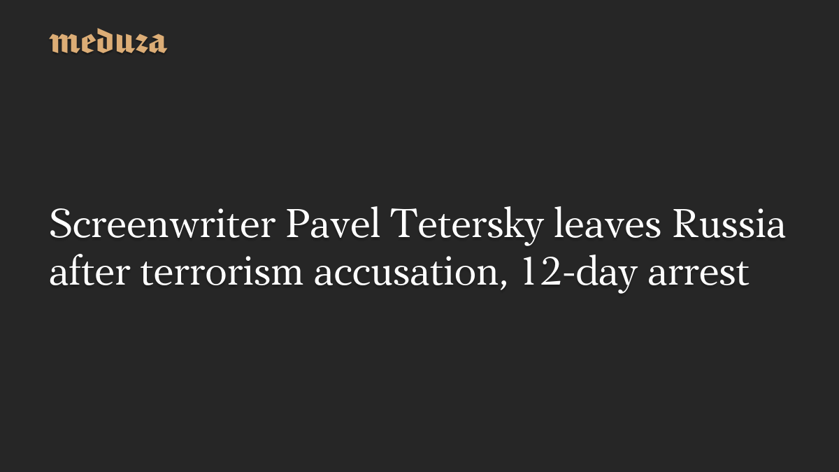 Screenwriter Pavel Tetersky leaves Russia after terrorism accusation, 12-day arrest