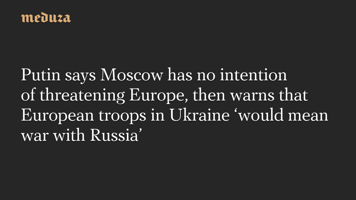 Putin says Moscow has no intention of threatening Europe, then warns that European troops in Ukraine ‘would mean war with Russia’