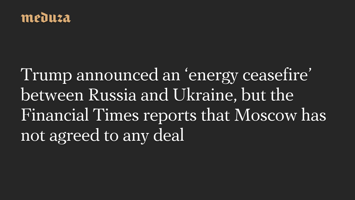 Trump announced an ‘energy ceasefire’ between Russia and Ukraine, but the Financial Times reports that Moscow has not agreed to any deal