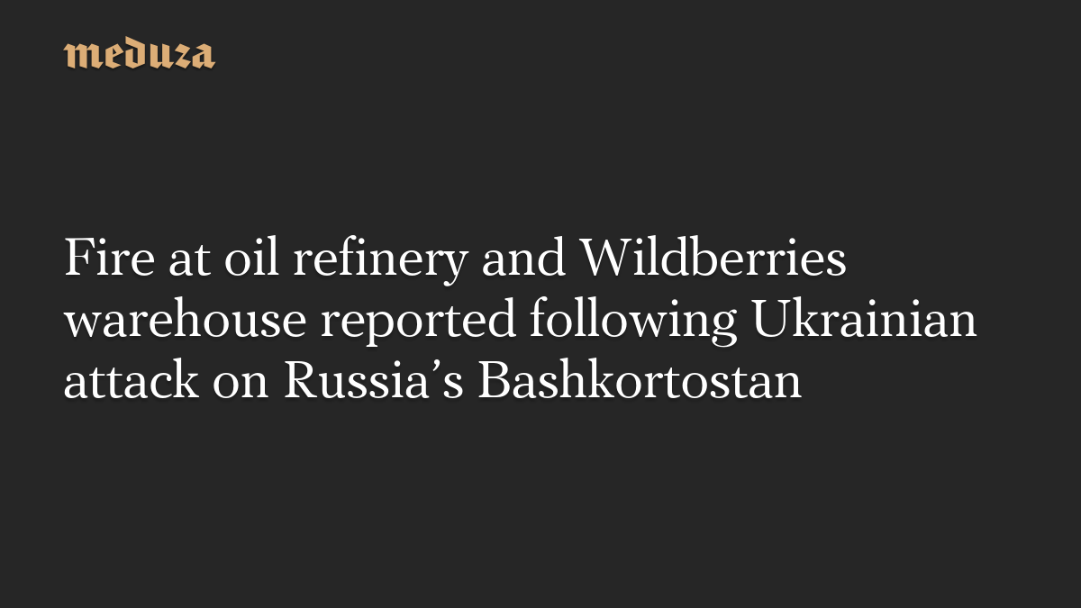 Fire at oil refinery and Wildberries warehouse reported following Ukrainian attack on Russia’s Bashkortostan