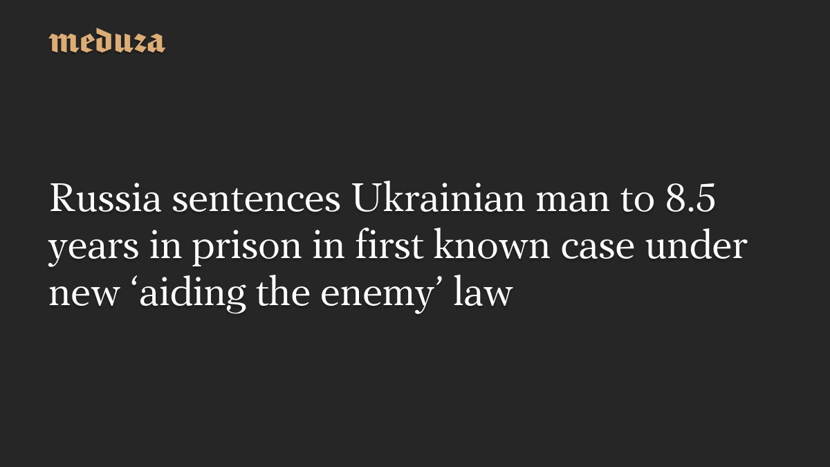 Russia sentences Ukrainian man to 8.5 years in prison in first known case under new ‘aiding the enemy’ law