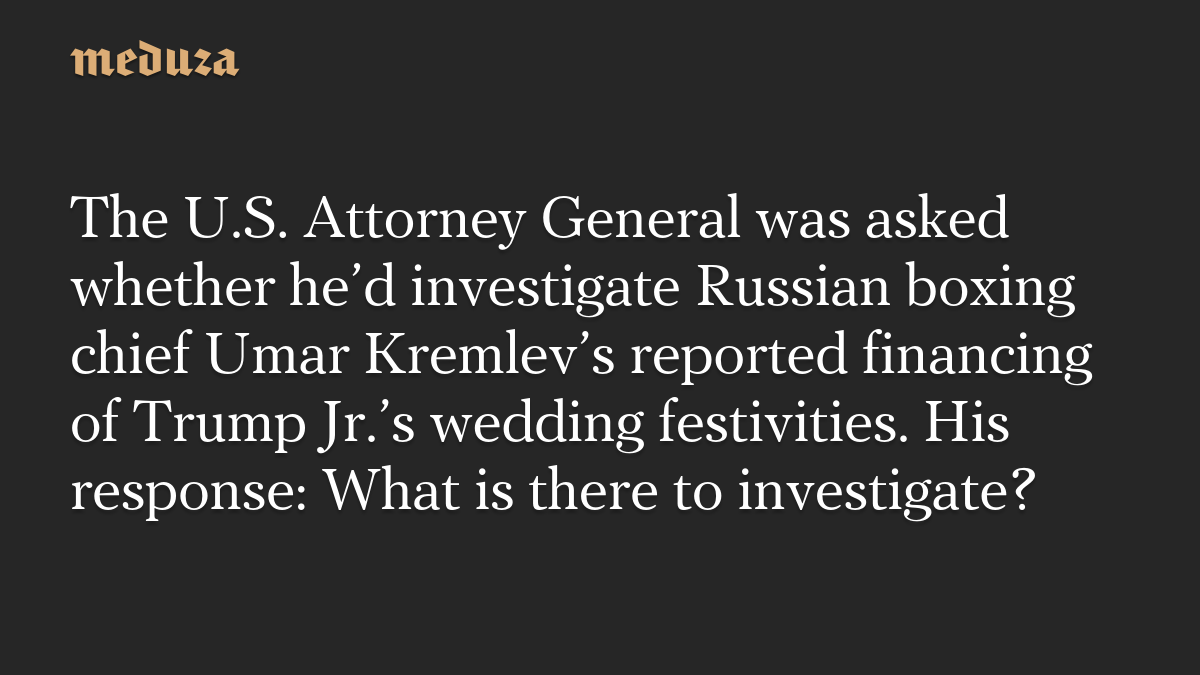 The U.S. Attorney General was asked whether he’d investigate Russian boxing chief Umar Kremlev’s reported financing of Trump Jr.’s wedding festivities. His response: What is there to investigate?