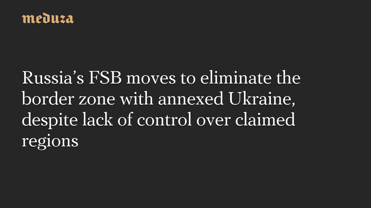 Russia’s FSB moves to eliminate the border zone with annexed Ukraine, despite lack of control over claimed regions