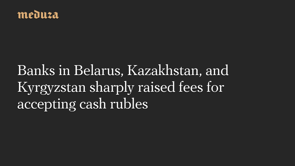 Banks in Belarus, Kazakhstan, and Kyrgyzstan sharply raised fees for accepting cash rubles