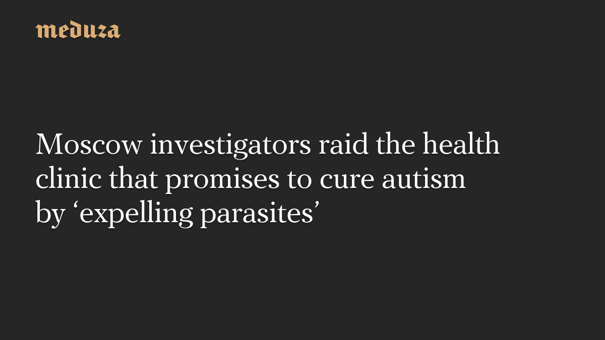 Moscow investigators raid the health clinic that promises to cure autism by ‘expelling parasites’