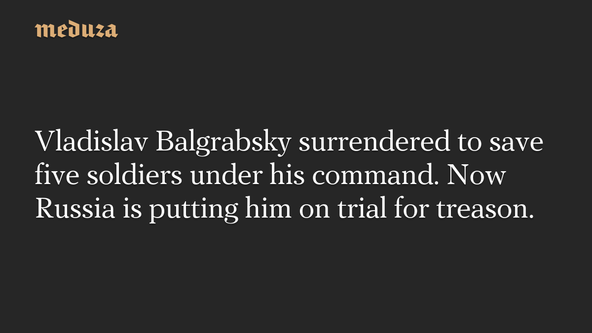 Vladislav Balgrabsky surrendered to save five soldiers under his command. Now Russia is putting him on trial for treason.