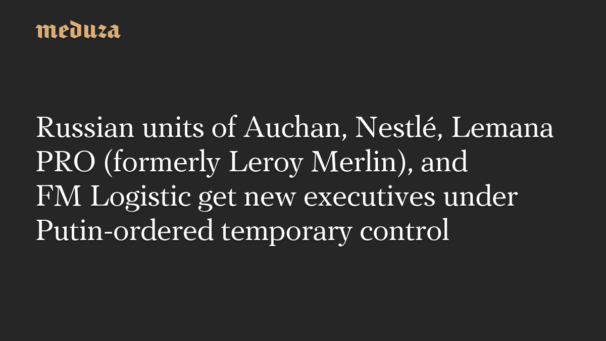 Russian units of Auchan, Nestlé, Lemana PRO (formerly Leroy Merlin), and FM Logistic get new executives under Putin-ordered temporary control