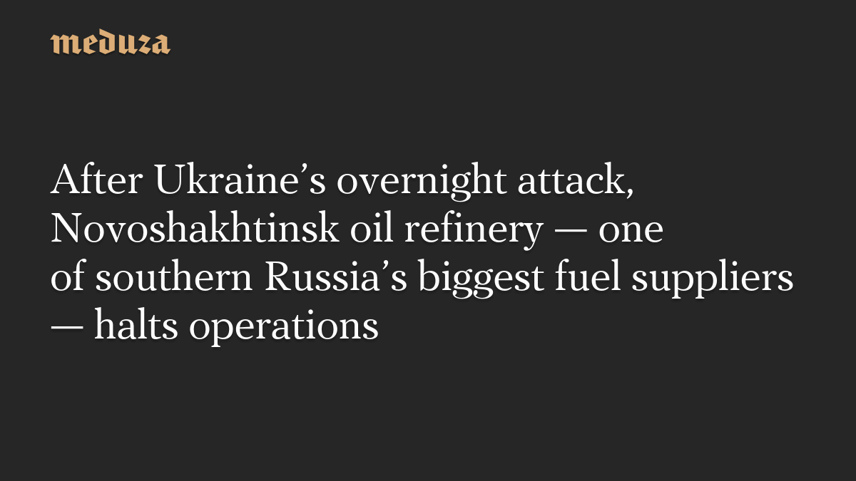 After Ukraine’s overnight attack, Novoshakhtinsk oil refinery — one of southern Russia’s biggest fuel suppliers — halts operations